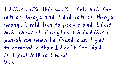 I didn't like this week. I felt bad for lots of things and I did lots of 	things wrong. I told lies to people and I felt bad about it. I'm glad Chris 	didn't punish me when he found out. I got to remember that I don't feel bad 	if I just talk to Chris. Vin