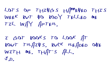 Lots of things happened this week but no body telled me til way after. I got books to look at bout trains. Buck readed one with me. That's all. JD