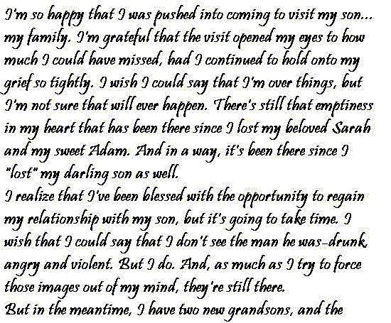 I'm so happy that I was pushed into coming to visit my son... my family.   I'm grateful that the visit opened my eyes to how much I could have missed,   had I continued to hold onto my grief so tightly. I wish I could say that   I'm over things, but I'm not sure that will ever happen. There's still that   emptiness in my heart that has been there since I lost my beloved Sarah and   my sweet Adam. And in a way, it's been there since I 'lost' my darling son   as well.
  I realize that I've been blessed with the opportunity to regain my relationship   with my son, but it's going to take time. I wish that I could say that I   don't see the man he was; drunk, angry and violent. But I do. And, as much   as I try to force those images out of my mind, they're still there.
  But in the meantime, I have two new grandsons, and the chance to be in their   lives while they grow up. I pray that I don't lose either of them but I know   that there's always a chance that something will happen. My son is brave   enough to face that possibility, though, so I guess I can be, too.
  Claire