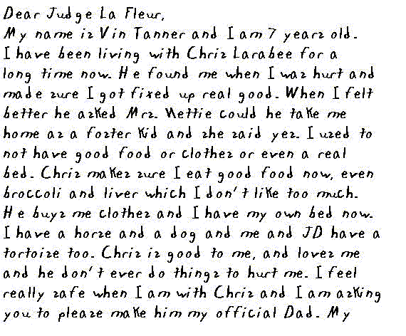 Dear Judge La Fleur,
  My name is Vin Tanner and I am 7 years old. I have been living with Chris   Larabee for a long time now. He found me when I was hurt and made sure I   got fixed up real good. When I feel better he asked Mrs. Nettie could he   take me home as a foster kid and she said yes. I used to not have good food   or clothes or even a real bed. Chris makes sure I eat good food now, even   broccoli and liver which I don't like too much. He buys me clothes and I   have my own bed now. I have a horse and a dog and me and JD have a tortoise,   too. Chris is good to me, and loves me and he don't ever do things to hurt   me. I feel really safe when I am with Chris and I am asking you to please   make him my official Dad. My born dad and my mama are dreaming with the angels   and they can't take care of me. But Chris takes care of me real good. I don't   want no other Dad but Chris Larabee.
  Thank you,
  Vin Tanner
