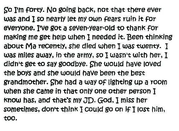  So I'm forty. No going back, not that there ever was and I so nearly let my own fears ruin it for everyone. I've got a seven-year-old to thank for making me get help when I needed it. Been thinking about Ma recently, she died when I was twenty. I was miles away, in the army, so I wasn't with her, I didn't get to say goodbye. She would have loved the boys and she would have been the best grandmother. She had a way of lighting up a room when she came in that only one other person I know has, and that's my JD. God,I miss her sometimes, don't think I could go on if I lost him, too.