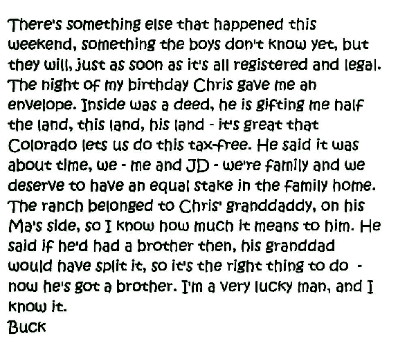 There's something else that happened this weekend, something the boys don't know yet, but they will, just as soon as it's all registered and legal. The night of my birthday Chris gave me an envelope. Inside was a deed, he is gifting me half the land, this land, his land - it's great that Colorado lets us do this tax-free. He said it was about time, we - me and JD - we're family and we deserve to have an equal stake in the family home. The ranch belonged to Chris' granddaddy, on his Ma's side, so I know how much it means to him. He said if he'd had a brother then, his granddad would have spit it, so it's the right thing to do - now he's got a brother. I'm a very lucky man, and I know it.
  Buck