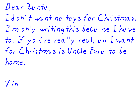 Dear Santa, I don't want no toys for Christmas. I'm only writing this because I have to. If you're really real, all I want for Christmas is Uncle Ezra to be home. 

	Vin
